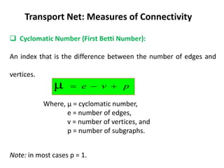 Transport Net: Measures of Connectivity
 Cyclomatic Number (First Betti Number):
An index that is the difference between the number of edges and
vertices.
Where, μ = cyclomatic number,
e = number of edges,
v = number of vertices, and
p = number of subgraphs.
Note: in most cases p = 1.
p
v
e 


μ
 