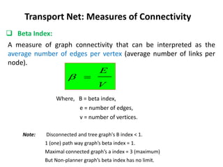 A measure of graph connectivity that can be interpreted as the
average number of edges per vertex (average number of links per
node).
 Beta Index:
Transport Net: Measures of Connectivity
V
E


Where, B = beta index,
e = number of edges,
v = number of vertices.
Note: Disconnected and tree graph's B index < 1.
1 (one) path way graph’s beta index = 1.
Maximal connected graph’s a index = 3 (maximum)
But Non-planner graph’s beta index has no limit.
 