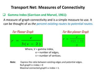 )
2
(
3 

v
e

 Gamma Index (Garrison and Marvel, 1961):
Transport Net: Measures of Connectivity
For Planner Graph For Non-planner Graph
A measure of graph connectivity and is a simple measure to use. It
can be thought of as the percent existing routes to potential routes.
2
)
1
( 

v
v
e

Where, V = gamma index,
e = number of edges,
v = number of vertices.
Note: Express the ratio between existing edges and potential edges.
Null graph’s v index = 0
Maximal connected graph’s v index = 1.
 