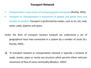  Transportation is any means of conveying goods and people (Rashid, 1991).
 Transport or Transportation is movement of people and goods from one
location to another. Transport is performed by modes, such as air, rail, road,
water, cable, pipeline and space.
Under the form of transport location network we understand a set of
geographical local inter-connected in a system by a number of route (K.J.
Kansky, 1963) .
 “A transport network or transportation network is typically a network of
roads, streets, pipes or nearly any structure which permits either vehicular
movement of flow of some commodity (Bhaduri, 1992)”.
Transport Network
 