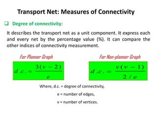  Degree of connectivity:
Transport Net: Measures of Connectivity
It describes the transport net as a unit component. It express each
and every net by the percentage value (%). It can compare the
other indices of connectivity measurement.
e
v
v
c
d
/
2
)
1
(
.
.


For Planner Graph For Non-planner Graph
e
v
c
d
)
2
(
3
.
.


Where, d.c. = degree of connectivity,
e = number of edges,
v = number of vertices.
 