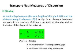  Pi Index:
Transport Net: Measures of Dispersion
A relationship between the total length of the graph L(G) and the
distance along its diameter D(d). A high index shows a developed
network. It is a measure of distance per units of diameter and an
indicator of the shape of the network.
)
(
)
(
d
D
G
L
d
C



Where, pi = Pi index,
C = Circumference = Total length of the graph
d = diameter = distance along its diameter
 