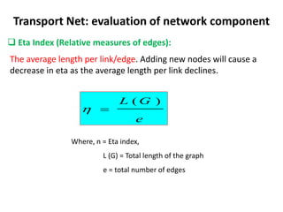 The average length per link/edge. Adding new nodes will cause a
decrease in eta as the average length per link declines.
Transport Net: evaluation of network component
 Eta Index (Relative measures of edges):
e
G
L )
(


Where, n = Eta index,
L (G) = Total length of the graph
e = total number of edges
 