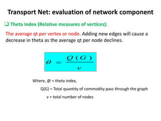 Transport Net: evaluation of network component
 Theta Index (Relative measures of vertices):
The average qt per vertex or node. Adding new edges will cause a
decrease in theta as the average qt per node declines.
v
G
Q )
(


Where, @ = theta index,
Q(G) = Total quantity of commodity pass through the graph
v = total number of nodes
 