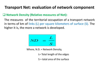 Transport Net: evaluation of network component
 Network Density (Relative measures of Net):
The measures of the territorial occupation of a transport network
in terms of km of links (L) per square kilometers of surface (S). The
higher it is, the more a network is developed.
S
L
ND 
Where, N.D. = Network Density,
L= Total length of the edges
S = total area of the surface
 