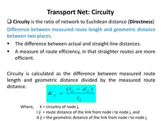  Circuity is the ratio of network to Euclidean distance (Directness)
Difference between measured route length and geometric distance
between two places.
 The difference between actual and straight-line distances.
 A measure of route efficiency, in that straighter routes are more
efficient.
Circuity is calculated as the difference between measured route
length and geometric distance divided by the measured route
distance.
Transport Net: Circuity
Where, k = circuitry of node j,
l ij = route distance of the link from node i to node j, and
d ij = the geometric distance of the link from node i to node j.
ij
ij
ij
ij
l
d
l
K
)
( 

 