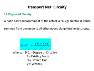 Transport Net: Circuity
 Degree of Circuity:
A node based measurement of the actual versus geometric distance
summed from one node to all other nodes along the shortest route.
V
D
E
C
D
)
(
.
.
2


Where, D.C. = Degree of Circuitry,
E = Existing Route.
D = Desired Line
V = Vertices.
 