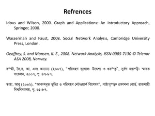Refrences
Idous and Wilson, 2000. Graph and Applications: An Introductory Approach,
Springer, 2000.
Wasserman and Faust, 2008. Social Network Analysis, Cambridge University
Press, London.
Geoffrey, S. and Monsen, K. E., 2008. Network Analysis, ISSN 0085-7130 © Telenor
ASA 2008, Norway.
i“gx, •m.i. Av. Ges Ab¨vb¨ (2007), ÒcwienY f~‡Mvj: D‡Ïk¨ I ¸i“Z¡Ó, mye©Y Rqš—x: ¯§viK
msKjb, 2007, c„. 47-87.
Zvnv, Avey (2002). ÒAvKvka„Z f~wPÎ I cwienY †bUIqvK© we‡klYÓ, cvV¨cy¯—K cÖKvkbv †evW©, ivRkvnx
wek¦we`¨vjq, c„. 61-87.
 