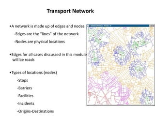 •A network is made up of edges and nodes
-Edges are the “lines” of the network
-Nodes are physical locations
•Edges for all cases discussed in this module
will be roads
•Types of locations (nodes)
-Stops
-Barriers
-Facilities
-Incidents
-Origins-Destinations
Transport Network
 