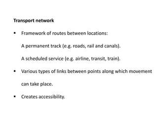 Transport network
 Framework of routes between locations:
A permanent track (e.g. roads, rail and canals).
A scheduled service (e.g. airline, transit, train).
 Various types of links between points along which movement
can take place.
 Creates accessibility.
 
