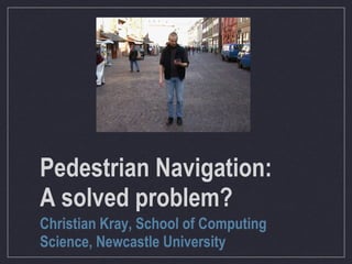 Pedestrian Navigation:
A solved problem?
Christian Kray, School of Computing
Science, Newcastle University
 