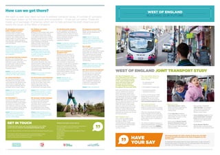 This study provides you with a chance to tell us how you think
transport should be provided in the West of England over the
next 20 years.
It’s essential that people take this early opportunity to get involved in
shaping this study. It will play such an important part in the future of
our area. Turn to back page for details.
HAVE
YOUR SAY
WEST OF ENGLAND JOINT TRANSPORT STUDY
How can we get there?
We want to hear your views on how to address transport issues. A number of concepts
have been drawn up for discussion and consultation – 13 are set out below. These are
made up of packages of schemes which aim to help achieve the draft objectives and
tackle the issues of the West of England.
#1. Strengthen and enhance
public transport corridors
Improve public transport
corridors both in urban areas
and between settlements. For
instance; new railway stations,
bigger station car parks, new park
and ride sites, public transport
interchanges, and better ticketing
and information.
Issues: Time and cost required
to improve rail infrastructure,
reduction in highway capacity,
parking and loading along main
roads in order to improve
bus reliability.
#2. Extended MetroBus network
Build on our emerging Bus
Rapid Transit network with more
MetroBus routes, potentially
including new routes to eastern
Bristol, orbital connections,
and extensions to North
Somerset towns.
Issues: Loss of green corridors,
highway capacity, parking and
loading on main road corridors.
#3. Extend MetroWest
Further improvements to the
MetroWest rail concept which
could improve the Henbury line,
new rail line re-openings, and
more capacity between Bristol
and Bath and to South Wales.
Issues: Would include significant
time and cost required to make
improvements to rail
infrastructure.
#4. MetroWest ++
This would be a significant and
ambitious upgrade to the local
rail network which could make it
more akin to a metro or ‘tram-
train’ network, and may include
new and re-opened routes along
with wholesale electrification.
Issues: The time required to
make improvements to rail
infrastructure. Such ambition
may be unaffordable.
#5. Walking and cycling
superhighways
Building on the already high levels
of walking and cycling in parts
of the area is likely to be highly
cost-effective and reduce conflict
between people who are cycling
and walking. A network of cycling
super-highways and better
walking routes could be built
across the main urban areas
and along main corridors.
Issues: Potential reduction
in highway capacity, parking
and loading along main roads
in order to improve walking
and cycling routes.
#6. Better connectivity
Tackling a key weakness in
the current network, new links
could be built to take pressure
off key points in the network
and remove through-traffic from
city centres and inappropriate
residential roads.
Issues: Loss of green field land
to build infrastructure.
#7. Pinch points and bottlenecks
Intervention to mitigate pressure
at key local pinch points such
as the A4 at West Town Lane,
A4174 ring road junctions,
A370 at Backwell, and A37
at Whitchurch amongst others.
Issues: Costs involved in finding
and building solutions to deal
with these pinch points. Public
acceptance for new routes.
#8. Strategic corridor packages
Whole corridor approaches
to improving main highway
corridors such as the A4
and A38, which could include
improved environments
for pedestrians and cyclists,
linked signals and bus priority.
Issues: Potential reduction in
parking and loading along main
roads in order to improve traffic
flow and bus priority.
#9. Working better together
Closer integration between the
local authorities, de-trunking of
highway routes to allow for local
control and bus franchising which
could contribute towards
improving services and
regulatory regimes.
Issues: Limited by national policy
and regulations and requires
influencing stakeholders such
as national government.
#10. Local Sustainable
Transport Fund
Building on the success of
this programme to improve
journey choices: this would
offer information and work
with employers, schools and
communities to make small
changes in local areas to prompt
behavioural change and other
initiatives, including smart and
multi-modal ticketing, wider use
of broadband and home working,
and shared mobility such as
public cycle hire, car sharing
and car clubs.
Issues: Would rely on
revenue funding, which is
increasingly limited.
#11. Regional connectivity
Better links to London, South
Wales and the Midlands by
road and rail.
Issues: Would require the
influencing of stakeholders
such as Highways England and
national government to improve
regional links.
#12. Freight
The local freight consolidation
service used by the local
authorities can help tackle freight,
along with low emission zones,
HGV restrictions and routing
changes, as well as improved
routes and parking facilities to
reduce HGV impact on local
communities.
Issues: Would rely on increasingly
limited revenue funding, and
would require enforcement.
#13. Travel demand management
Would not only act as a driver
for change but as a potential
income stream to help pay
for transport investment. This
could include more residents
parking, workplace parking
levy, congestion charging, or
a reduction in parking levels
in the main settlements.
Issues: Public acceptance.
The West of England’s four
local authorities have launched
a public consultation as part
of the Joint Transport Study,
which will inform high level
strategy and the delivery
of major transport schemes
throughout the area until 2036.
Bath and North East Somerset
Council, Bristol City Council,
North Somerset Council and
South Gloucestershire Council
are preparing the study in parallel
with the West of England’s Joint
Spatial Plan, which is looking at
how to meet the need for housing
and employment space up to
2036. We want to ask people
who live, work and travel in the
West of England about the key
transport issues affecting the
area, and what sort of transport
solutions we should look at over
the next 20 years.
What happens now?
This is the first stage of the
process to agree a strategy
through to 2036. Local
communities and stakeholders
will have further opportunities
to comment over the
coming months.
This consultation about the
first stage in the transport
study includes:
1.	 An assessment of
current issues.
2.	Formulation of objectives.
3.	Developing possible
transport solutions.
It will run to 29 January 2016.
Details about both the Joint
Transport Study and Joint
Spatial Plan can be found at:
www.jointplanningwofe.org.uk
Our recent successes:
This consultation seeks to
build on a track record of success
in attracting transport investment.
This has come about because
of the strength of joint working
and our previous Local Transport
Plans, underlining the importance
of the latest study in building on
this success.
The West of England is enjoying
unprecedented levels of transport
investment: more than £500m is
being spent to improve transport.
Projects include:
•	MetroWest phases 1 and 2,
which include re-opening the
Portishead and Henbury
railway lines.
•	Three MetroBus schemes,
representing a step change in
rapid public transport in the
Bristol urban area.
•	Work around Bristol Temple
Quarter Enterprise Zone and
our Enterprise Areas in Bath,
Weston-super-Mare and South
Gloucestershire.
•	The recently completed
‘Bath Package’ of transport
improvements, along with
access improvements in
Weston-super-Mare.
•	Cycle Ambition Fund and the
Local Sustainable Transport
Fund improving local public
transport and walking and
cycling links.
•	Great Western Mainline
electrification to Bristol which
will improve inter-regional travel.
14
GET IN TOUCH
To find out more, have your say and take part in our online
survey visit our website: www.jointplanningwofe.org.uk
You can also email any comments to: comment@jointplanningwofe.org.uk
Information about the joint transport study and other ways
to comment is also available from main council offices,
all of our libraries and one stop shops.
Written comments can be sent to:
West of England Joint Transport Consultation
c/o South Gloucestershire Council
PO Box 299
Corporate Research and Consultation Team
Civic Centre
High Street
Kingswood
Bristol
BS15 0DR
 