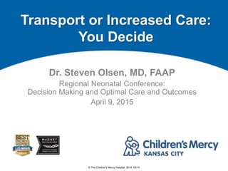 © The Children's Mercy Hospital, 2014. 03/14
Dr. Steven Olsen, MD, FAAP
Regional Neonatal Conference:
Decision Making and Optimal Care and Outcomes
April 9, 2015
Transport or Increased Care:
You Decide
 