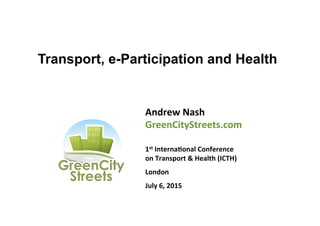 Transport, e-Participation and Health
Andrew	
  Nash	
  
GreenCityStreets.com	
  
	
  
1st	
  Interna8onal	
  Conference	
  
on	
  Transport	
  &	
  Health	
  (ICTH)	
  
London	
  
July	
  6,	
  2015	
  
	
  
 