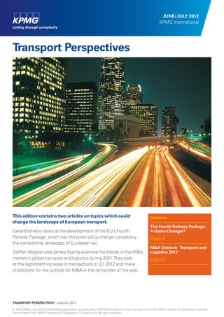 JUNE/JULY 2012
                                                                                                             KPMG International




Transport Perspectives





This edition contains two articles on topics which could                                              Contents
change the landscape of European transport.
                                                                                                      The Fourth Railway Package -
Gerard Whelan looks at the development of the EU’s Fourth                                             A Game Changer?
Railway Package, which has the potential to change completely                                         Page 2
the competitive landscape of European rail.
                                                                                                      M&A Outlook - Transport and
Steffen Wagner and James Stamp examine the trends in the M&A                                          Logistics 2012
market in global transport and logistics during 2011. They look                                       Page 5
at the signiﬁcant increase in transactions in Q1 2012 and make
predictions for the outlook for M&A in the remainder of the year.




TRANSPORT PERSPECTIVES / June/July 2012

© 2012 KPMG LLP a UK limited liability partnership, is a subsidiary of KPMG Europe LLP and a member ﬁrm of the KPMG network of independent member
                  ,
ﬁrms afﬁliated with KPMG International Cooperative, a Swiss entity. All rights reserved.
 