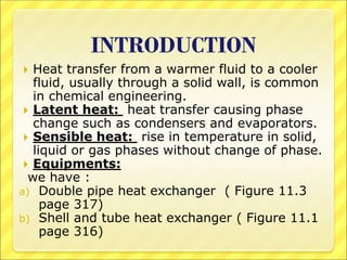 INTRODUCTION
 Heat transfer from a warmer fluid to a cooler
fluid, usually through a solid wall, is common
in chemical engineering.
 Latent heat: heat transfer causing phase
change such as condensers and evaporators.
 Sensible heat: rise in temperature in solid,
liquid or gas phases without change of phase.
 Equipments:
we have :
a) Double pipe heat exchanger ( Figure 11.3
page 317)
b) Shell and tube heat exchanger ( Figure 11.1
page 316)
 