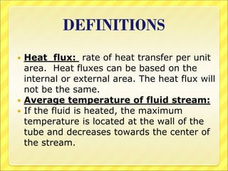 DEFINITIONS
 Heat flux: rate of heat transfer per unit
area. Heat fluxes can be based on the
internal or external area. The heat flux will
not be the same.
 Average temperature of fluid stream:
 If the fluid is heated, the maximum
temperature is located at the wall of the
tube and decreases towards the center of
the stream.
 