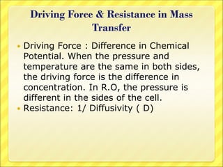 Driving Force & Resistance in Mass
Transfer
 Driving Force : Difference in Chemical
Potential. When the pressure and
temperature are the same in both sides,
the driving force is the difference in
concentration. In R.O, the pressure is
different in the sides of the cell.
 Resistance: 1/ Diffusivity ( D)
 