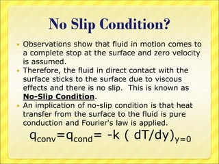 No Slip Condition?
 Observations show that fluid in motion comes to
a complete stop at the surface and zero velocity
is assumed.
 Therefore, the fluid in direct contact with the
surface sticks to the surface due to viscous
effects and there is no slip. This is known as
No-Slip Condition.
 An implication of no-slip condition is that heat
transfer from the surface to the fluid is pure
conduction and Fourier's law is applied.
qconv=qcond= -k ( dT/dy)y=0
 