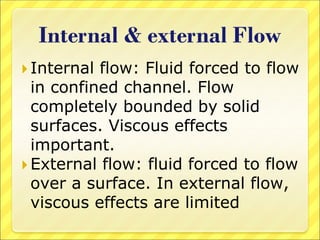 Internal & external Flow
 Internal flow: Fluid forced to flow
in confined channel. Flow
completely bounded by solid
surfaces. Viscous effects
important.
 External flow: fluid forced to flow
over a surface. In external flow,
viscous effects are limited
 