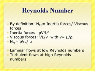 Reynolds Number
 By definition: NRe= Inertia forces/ Viscous
forces
 Inertia forces ρV2L2
 Viscous forces: VL/ν with ν= μ/ρ
 Nre= ρVL/ μ
 Laminar flows at low Reynolds numbers
 Turbulent flows at high Reynolds
numbers.
 