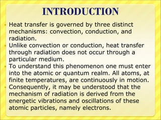 INTRODUCTION
 Heat transfer is governed by three distinct
mechanisms: convection, conduction, and
radiation.
 Unlike convection or conduction, heat transfer
through radiation does not occur through a
particular medium.
 To understand this phenomenon one must enter
into the atomic or quantum realm. All atoms, at
finite temperatures, are continuously in motion.
 Consequently, it may be understood that the
mechanism of radiation is derived from the
energetic vibrations and oscillations of these
atomic particles, namely electrons.
 