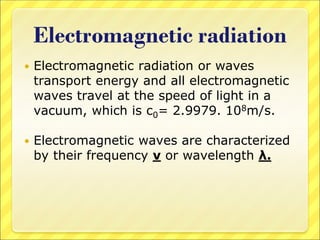 Electromagnetic radiation
 Electromagnetic radiation or waves
transport energy and all electromagnetic
waves travel at the speed of light in a
vacuum, which is c0= 2.9979. 108m/s.
 Electromagnetic waves are characterized
by their frequency ν or wavelength λ.
 
