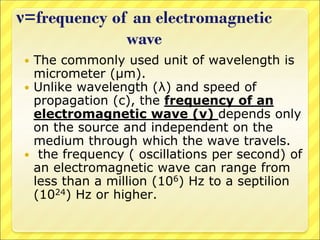 ν=frequency of an electromagnetic
wave
 The commonly used unit of wavelength is
micrometer (μm).
 Unlike wavelength (λ) and speed of
propagation (c), the frequency of an
electromagnetic wave (ν) depends only
on the source and independent on the
medium through which the wave travels.
 the frequency ( oscillations per second) of
an electromagnetic wave can range from
less than a million (106) Hz to a septilion
(1024) Hz or higher.
 