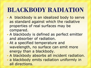 BLACKBODY RADIATION
 A blackbody is an idealized body to serve
as standard against which the radiative
properties of real surfaces may be
compared.
 A blackbody is defined as perfect emitter
and absorber of radiation.
 At a specified temperature and
wavelength, no surface can emit more
energy than a blackbody.
 A blackbody absorbs all incident radiation.
 a blackbody emits radiation uniformly in
all directions.
 