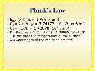 Plank’s Law
 Eb,λ (λ,T) is in ( W/m2.μm)
 C1= 2.π.h.c0
2= 3.74177 .108 W.μm4/m2
 C2= hc0/k = 1.43878 .104 μm.K
 K ( Boltzmann’s Constant)= 1.38065. 10-23 J/K
 T is the absolute temperature of the surface
 λ =wavelength of the radiation emitted
 