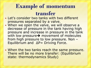 Example of momentum
transfer
 Let’s consider two tanks with two different
pressures separated by a valve.
 When we open the valve, we will observe a
decrease of pressure in the tank having high
pressure and increase in pressure in the tank
with low pressure movement of molecules
from high pressure to low pressure. Non –
Equilibrium and ∆P= Driving Force.
 When the two tanks reach the same pressure.
There will be no more transfer: (Equilibrium
state: thermodynamics Study)
 