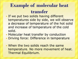 Example of molecular heat
transfer
 If we put two solids having different
temperatures side by side, we will observe
a decrease of temperature of the hot solid
and increase of temperature of the cold
solid.
 Molecular heat transfer by conduction
 Driving force: Difference in temperature
 When the two solids reach the same
temperature. No more movement of heat.
Thermal Equilibrium.
 