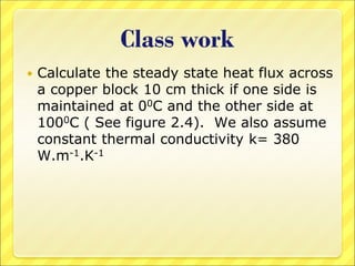 Class work
 Calculate the steady state heat flux across
a copper block 10 cm thick if one side is
maintained at 00C and the other side at
1000C ( See figure 2.4). We also assume
constant thermal conductivity k= 380
W.m-1.K-1
 