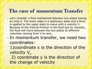 The case of momentum Transfer
 Let’s consider a fluid maintained between two plates having
an area A. The lower plate is a stationary plate and a force
is applied to the upper plate to move with a velocity V.
Because of the internal friction in the fluid due to viscosity,
the fluid will move between the two plates at different
velocities varying from V to zero.
 In momentum transfer, we need two
coordinates:
1)coordinate x is the direction of the
velocity Vx
2) coordinate y is the direction of
the change of velocity
 