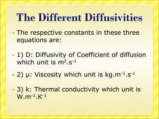 The Different Diffusivities
 The respective constants in these three
equations are:
 1) D: Diffusivity of Coefficient of diffusion
which unit is m2.s-1
 2) μ: Viscosity which unit is kg.m-1.s-1
 3) k: Thermal conductivity which unit is
W.m-1.K-1
 