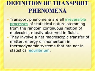 DEFINITION OF TRANSPORT
PHENOMENA
 Transport phenomena are all irreversible
processes of statistical nature stemming
from the random continuous motion of
molecules, mostly observed in fluids.
 They involve a net macroscopic transfer of
matter, energy or momentum in
thermodynamic systems that are not in
statistical equilibrium.
 