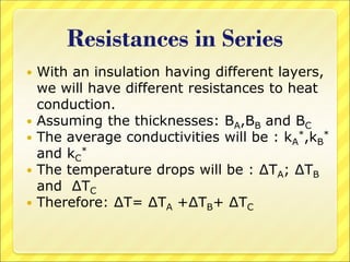 Resistances in Series
 With an insulation having different layers,
we will have different resistances to heat
conduction.
 Assuming the thicknesses: BA,BB and BC
 The average conductivities will be : kA
*,kB
*
and kC
*
 The temperature drops will be : ∆TA; ∆TB
and ∆TC
 Therefore: ∆T= ∆TA +∆TB+ ∆TC
 