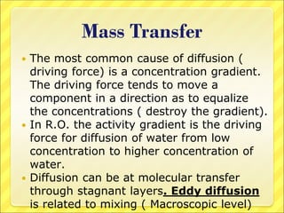 Mass Transfer
 The most common cause of diffusion (
driving force) is a concentration gradient.
The driving force tends to move a
component in a direction as to equalize
the concentrations ( destroy the gradient).
 In R.O. the activity gradient is the driving
force for diffusion of water from low
concentration to higher concentration of
water.
 Diffusion can be at molecular transfer
through stagnant layers. Eddy diffusion
is related to mixing ( Macroscopic level)
 