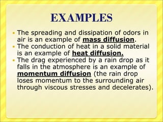 EXAMPLES
 The spreading and dissipation of odors in
air is an example of mass diffusion.
 The conduction of heat in a solid material
is an example of heat diffusion.
 The drag experienced by a rain drop as it
falls in the atmosphere is an example of
momentum diffusion (the rain drop
loses momentum to the surrounding air
through viscous stresses and decelerates).
 