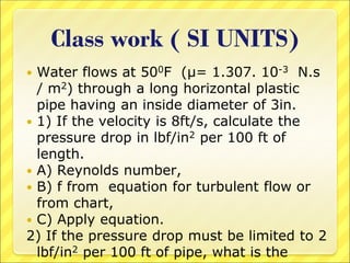 Class work ( SI UNITS)
 Water flows at 500F (μ= 1.307. 10-3 N.s
/ m2) through a long horizontal plastic
pipe having an inside diameter of 3in.
 1) If the velocity is 8ft/s, calculate the
pressure drop in lbf/in2 per 100 ft of
length.
 A) Reynolds number,
 B) f from equation for turbulent flow or
from chart,
 C) Apply equation.
2) If the pressure drop must be limited to 2
lbf/in2 per 100 ft of pipe, what is the
 