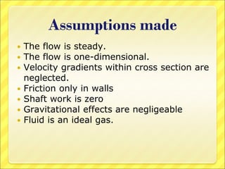 Assumptions made
 The flow is steady.
 The flow is one-dimensional.
 Velocity gradients within cross section are
neglected.
 Friction only in walls
 Shaft work is zero
 Gravitational effects are negligeable
 Fluid is an ideal gas.
 