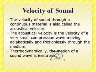 Velocity of Sound
 The velocity of sound through a
continuous material is also called the
acoustical velocity.
 The acoustical velocity is the velocity of a
very small compression wave moving
adiabatically and frictionlessly through the
medium.
 Thermodynamically, the motion of a
sound wave is isentropic.
 