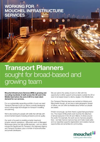 WORKING FOR
MOUCHEL INFRASTRUCTURE
SERVICES

Mouchel’s transport planning
expertise has been crucial
in delivering the vision for
Managed Motorways (now
known as Smart Motorways).

Transport Planners
sought for broad-based and
growing team
Mouchel Infrastructure Services (MIS) is growing and
recruiting hundreds of staff across the UK and in the
Middle East before the end of 2014 to meet client
demand for our services.
For our substantially expanding portfolio of work we need
Transport Planners to join our teams currently developing
some cutting-edge technologies for transport modelling
and planning.
We’re also looking for people with skills that will help with
environmental impacts including emissions and air quality.
Our work is focused on enabling smarter travel and
smarter network operations – Mouchel’s work on Managed
Motorways being one high-profile example – and our clients
include the Department for Transport, the Highways Agency
and Transport Scotland, plus a number of local authorities
and private developers.

We can add to the variety of work on offer with the
opportunity to either support some projects outside the UK or
even to be based closer to clients, largely in the Middle East.
Our Transport Planning teams are centred on Woking and
Manchester though, as we have a wide geographic spread
of offices, we can often be flexible about where our people
are based.
If that’s not enough, we think there’s a great feel-good factor
too. The impact of Mouchel’s work touches the daily lives
of almost everyone in the UK and millions of others around
the world. For example, the work we do improves people’s
lives – we help improve road journeys and make roads safer,
and our expertise supports regeneration and creates improve
opportunities and amenities for communities.

 