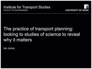 Institute for Transport Studies
FACULTY OF ENVIRONMENT
The practice of transport planning:
looking to studies of science to reveal
why it matters
Ian Jones
 