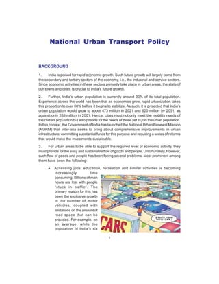 1
National Urban Transport Policy
BACKGROUND
1. India is poised for rapid economic growth. Such future growth will largely come from
the secondary and tertiary sectors of the economy, i.e., the industrial and service sectors.
Since economic activities in these sectors primarily take place in urban areas, the state of
our towns and cities is crucial to India’s future growth.
2. Further, India’s urban population is currently around 30% of its total population.
Experience across the world has been that as economies grow, rapid urbanization takes
this proportion to over 60% before it begins to stabilize. As such, it is projected that India’s
urban population would grow to about 473 million in 2021 and 820 million by 2051, as
against only 285 million in 2001. Hence, cities must not only meet the mobility needs of
the current population but also provide for the needs of those yet to join the urban population.
In this context, the Government of India has launched the National Urban Renewal Mission
(NURM) that inter-alia seeks to bring about comprehensive improvements in urban
infrastructure, committing substantial funds for this purpose and requiring a series of reforms
that would make the investments sustainable.
3. For urban areas to be able to support the required level of economic activity, they
must provide for the easy and sustainable flow of goods and people. Unfortunately, however,
such flow of goods and people has been facing several problems. Most prominent among
them have been the following:
• Accessing jobs, education, recreation and similar activities is becoming
increasingly time
consuming. Billions of man
hours are lost with people
“stuck in traffic”. The
primary reason for this has
been the explosive growth
in the number of motor
vehicles, coupled with
limitations on the amount of
road space that can be
provided. For example, on
an average, while the
population of India’s six
 