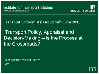 Institute for Transport Studies
FACULTY OF ENVIRONMENT
Transport Economists’ Group 24th June 2015
Transport Policy, Appraisal and
Decision-Making – is the Process at
the Crossroads?
Tom Worsley Visiting Fellow
ITS
 
