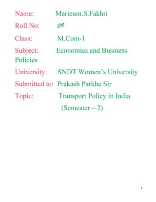 Name:         Marieum.S.Fakhri
Roll No:      09
Class:        M.Com-1
Subject:      Economics and Business
Policies
University:   SNDT Women’s University
Submitted to: Prakash Parkhe Sir
Topic:        Transport Policy in India
               (Semester – 2)




                                          1
 