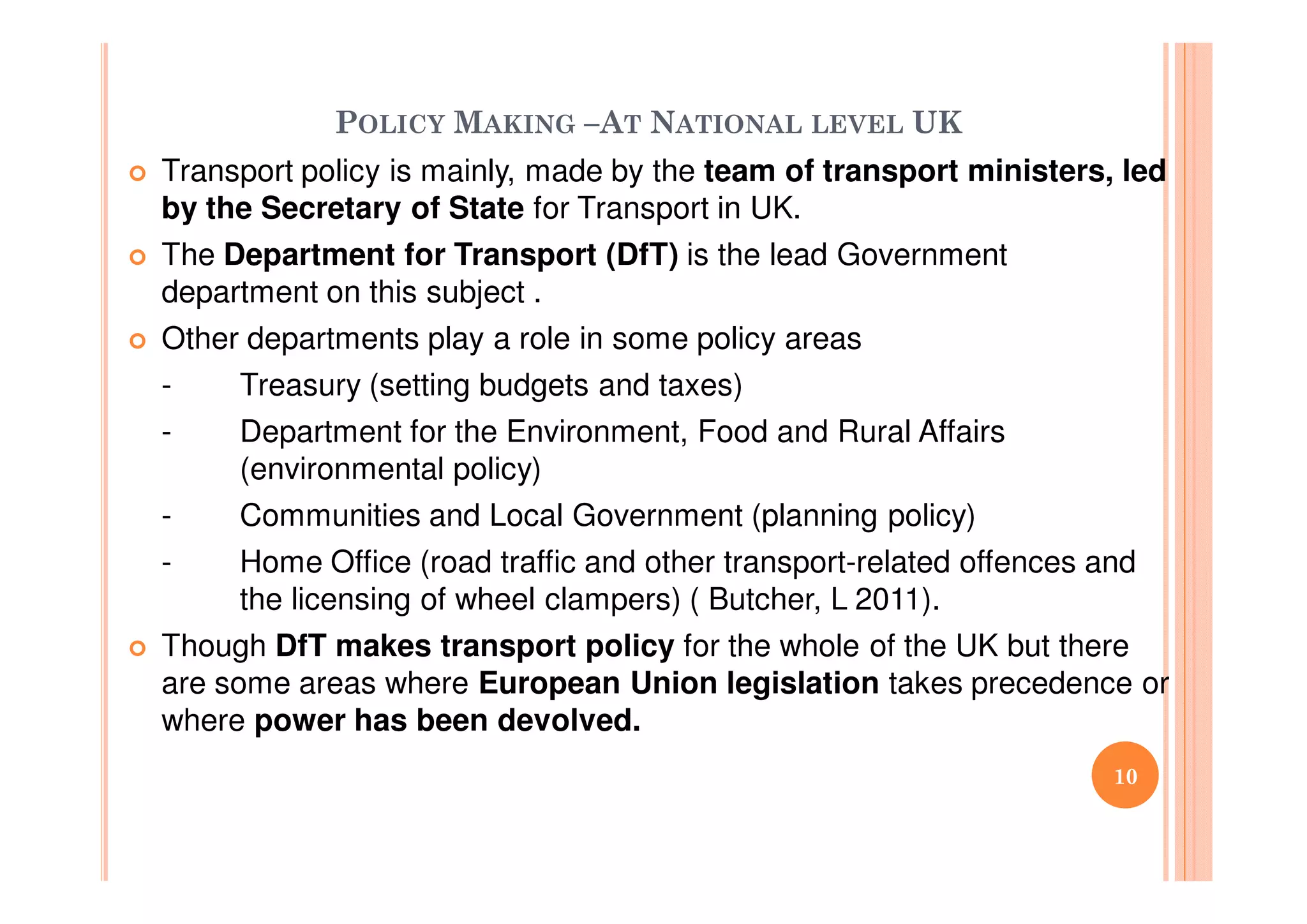 POLICY MAKING –AT NATIONAL LEVEL UK
Transport policy is mainly, made by the team of transport ministers, led
by the Secretary of State for Transport in UK.
The Department for Transport (DfT) is the lead Government
department on this subject .
Other departments play a role in some policy areas
- Treasury (setting budgets and taxes)
- Department for the Environment, Food and Rural Affairs
(environmental policy)
- Communities and Local Government (planning policy)
- Home Office (road traffic and other transport-related offences and
the licensing of wheel clampers) ( Butcher, L 2011).
Though DfT makes transport policy for the whole of the UK but there
are some areas where European Union legislation takes precedence or
where power has been devolved.
10
 