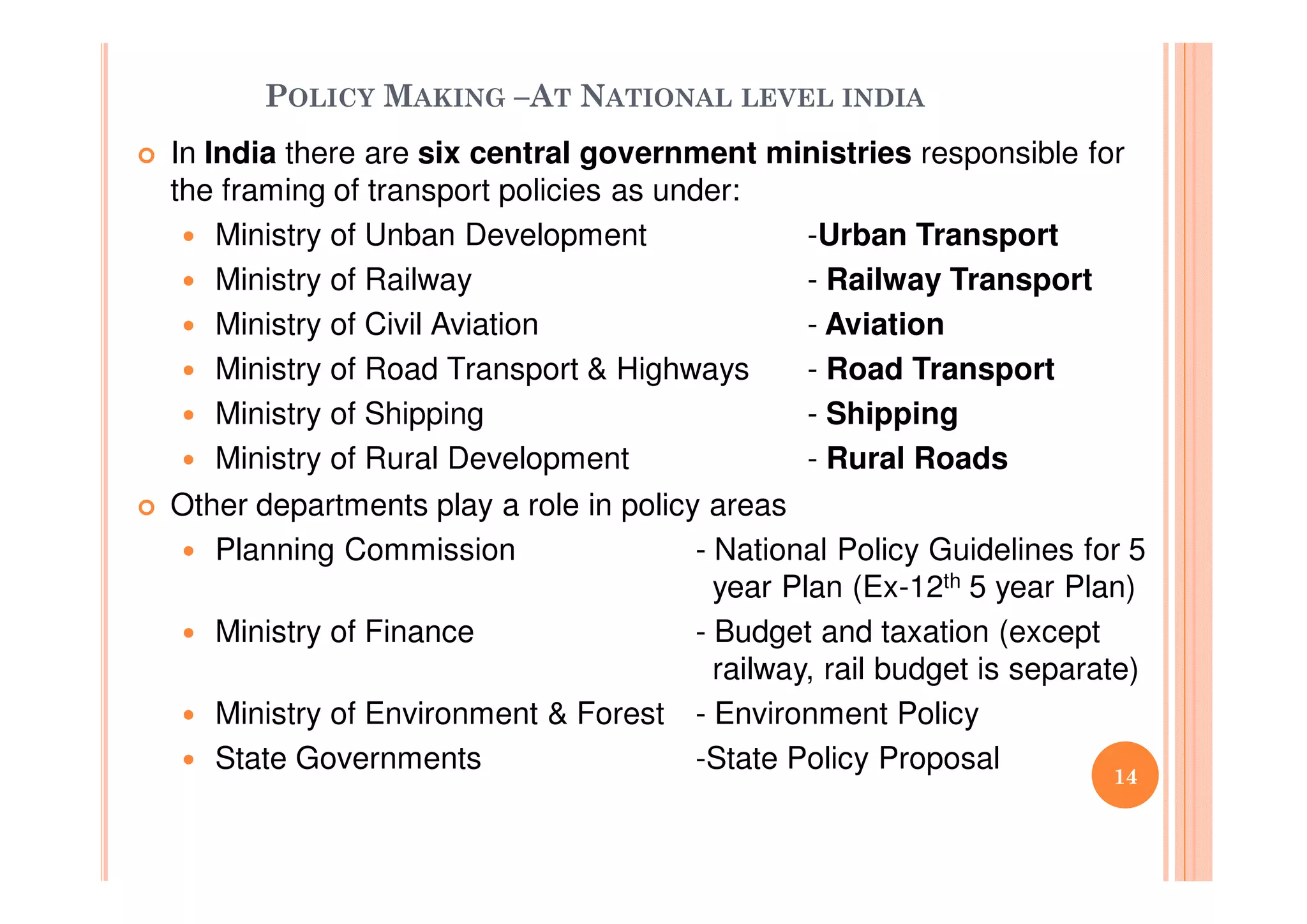 POLICY MAKING –AT NATIONAL LEVEL INDIA
In India there are six central government ministries responsible for
the framing of transport policies as under:
Ministry of Unban Development -Urban Transport
Ministry of Railway - Railway Transport
Ministry of Civil Aviation - Aviation
Ministry of Road Transport & Highways - Road Transport
Ministry of Shipping - Shipping
Ministry of Rural Development - Rural Roads
Other departments play a role in policy areas
Planning Commission - National Policy Guidelines for 5
year Plan (Ex-12th 5 year Plan)
Ministry of Finance - Budget and taxation (except
railway, rail budget is separate)
Ministry of Environment & Forest - Environment Policy
State Governments -State Policy Proposal
14
14
 
