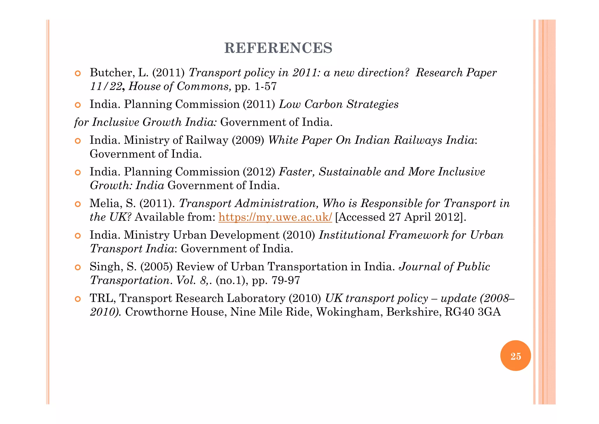 REFERENCES
Butcher, L. (2011) Transport policy in 2011: a new direction? Research Paper
11/22, House of Commons, pp. 1-57
India. Planning Commission (2011) Low Carbon Strategies
for Inclusive Growth India: Government of India.
India. Ministry of Railway (2009) White Paper On Indian Railways India:
Government of India.
India. Planning Commission (2012) Faster, Sustainable and More Inclusive
Growth: India Government of India.
Melia, S. (2011). Transport Administration, Who is Responsible for Transport in
the UK? Available from: https://my.uwe.ac.uk/ [Accessed 27 April 2012].
India. Ministry Urban Development (2010) Institutional Framework for Urban
Transport India: Government of India.
Singh, S. (2005) Review of Urban Transportation in India. Journal of Public
Transportation. Vol. 8,. (no.1), pp. 79-97
TRL, Transport Research Laboratory (2010) UK transport policy – update (2008–
2010). Crowthorne House, Nine Mile Ride, Wokingham, Berkshire, RG40 3GA
25
 
